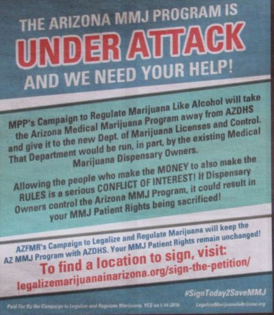 Marijuana Policy Project, MPP, AZFMR, AZfmr, Prop 203, Arizona Medical Marijuana Act, Arizona Department of Health Services, Arizona Department of Marijuana Licenses and Control, medical marijuana, MMJ , The Arizona MMJ program is under attack and we need your help! , MPP's Campaign to Regulate Marijuana Like Alcohol will take the Arizona Medical Marijuana Program away from AZDHS and give it to the new Dept. of Marijuana Licenses and Control. , That department would be run, in part by the existing medical marijuana dispsenary owners. , Allowing the people who make the MONEY to also make the RULES is a serious CONFLICT OF INTEREST! If dispensary owners control the Arizona MMJ Program, it could result in your MMJ patient rights being sacrificed. , AZFMR's Campaign to Legalize and Regulate Marijuana will keep the AZ MMJ Program with AZDHS. Your MMJ Patient Rights remain unchanged!, To find a location to sign, visit: http://legalizemarijuanainarizona.org/sign-the-petition/, legalizemarijuanainarizona.org/sign-the-petition/, #SignToday2SaveMMJ , Paid for by the Campaign to Legalize and Regulate Marijuana. YES on I-14-2016, http://legalizemarijuanainarizona.org,  legalizemarijuanainarizona.org,  Arizonans for Mindful Regulation